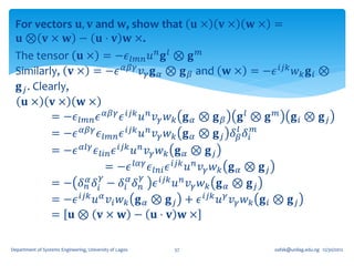 For vectors 𝐮, 𝐯 and 𝐰, show that 𝐮 × 𝐯 × 𝐰 × =
  𝐮 ⊗ 𝐯 × 𝐰 − 𝐮 ⋅ 𝐯 𝐰 ×.
 The tensor 𝐮 × = −𝜖 𝑙𝑚𝑛 𝑢 𝑛 𝐠 𝑙 ⊗ 𝐠 𝑚
 Similarly, 𝐯 × = −𝜖 𝛼𝛽𝛾 𝑣 𝛾 𝐠 𝛼 ⊗ 𝐠 𝛽 and 𝐰 × = −𝜖 𝑖𝑗𝑘 𝑤 𝑘 𝐠 𝑖 ⊗
  𝐠 𝑗 . Clearly,
    𝐮× 𝐯× 𝐰×
            = −𝜖 𝑙𝑚𝑛 𝜖 𝛼𝛽𝛾 𝜖 𝑖𝑗𝑘 𝑢 𝑛 𝑣 𝛾 𝑤 𝑘 𝐠 𝛼 ⊗ 𝐠 𝛽 𝐠 𝑙 ⊗ 𝐠 𝑚 𝐠 𝑖 ⊗ 𝐠 𝑗
                                                             𝑙
            = −𝜖 𝛼𝛽𝛾 𝜖 𝑙𝑚𝑛 𝜖 𝑖𝑗𝑘 𝑢 𝑛 𝑣 𝛾 𝑤 𝑘 𝐠 𝛼 ⊗ 𝐠 𝑗 𝛿 𝛽 𝛿 𝑖 𝑚
            = −𝜖 𝛼𝑙𝛾 𝜖 𝑙𝑖𝑛 𝜖 𝑖𝑗𝑘 𝑢 𝑛 𝑣 𝛾 𝑤 𝑘 𝐠 𝛼 ⊗ 𝐠 𝑗
                          = −𝜖 𝑙𝛼𝛾 𝜖 𝑙𝑛𝑖 𝜖 𝑖𝑗𝑘 𝑢 𝑛 𝑣 𝛾 𝑤 𝑘 𝐠 𝛼 ⊗ 𝐠 𝑗
                        𝛾          𝛾
            = − 𝛿 𝑛𝛼 𝛿 𝑖 − 𝛿 𝑖 𝛼 𝛿 𝑛 𝜖 𝑖𝑗𝑘 𝑢 𝑛 𝑣 𝛾 𝑤 𝑘 𝐠 𝛼 ⊗ 𝐠 𝑗
            = −𝜖 𝑖𝑗𝑘 𝑢 𝛼 𝑣 𝑖 𝑤 𝑘 𝐠 𝛼 ⊗ 𝐠 𝑗 + 𝜖 𝑖𝑗𝑘 𝑢 𝛾 𝑣 𝛾 𝑤 𝑘 𝐠 𝑖 ⊗ 𝐠 𝑗
            = 𝐮⊗ 𝐯× 𝐰 − 𝐮⋅ 𝐯 𝐰×

Department of Systems Engineering, University of Lagos   57   oafak@unilag.edu.ng 12/30/2012
 
