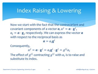 Index Raising & Lowering

            Now we start with the fact that the contravariant and
            covariant components of a vector 𝒂, 𝑎 𝑗 = 𝒂 ⋅ 𝐠 𝑗 ,
             𝑎 𝑗 = 𝒂 ⋅ 𝐠 𝑗 respectively. We can express the vector 𝒂
            with respect to the reciprocal basis as
                                           𝒂 = 𝑎𝑖 𝐠 𝑖
            Consequently,
                             𝑎 𝑗 = 𝒂 ⋅ 𝐠 𝑗 = 𝑎 𝑖 𝐠 𝑖 ⋅ 𝐠 𝑗 = 𝑔 𝑖𝑗 𝑎 𝑖
            The effect of 𝑔 𝑖𝑗 contracting 𝑔 𝑖𝑗 with 𝑎 𝑖 is to raise and
            substitute its index.


Department of Systems Engineering, University of Lagos   59      oafak@unilag.edu.ng 12/30/2012
 
