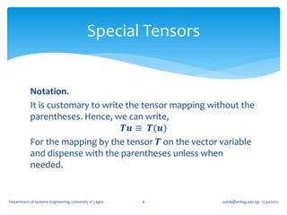 Special Tensors


            Notation.
            It is customary to write the tensor mapping without the
            parentheses. Hence, we can write,
                                    𝑻𝒖 ≡ 𝑻(𝒖)
            For the mapping by the tensor 𝑻 on the vector variable
            and dispense with the parentheses unless when
            needed.


Department of Systems Engineering, University of Lagos   6    oafak@unilag.edu.ng 12/30/2012
 