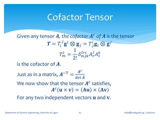 Cofactor Tensor
            Given any tensor 𝑨, the cofactor 𝑨c of 𝑨 is the tensor
                                 .𝑗               𝑖
                           𝑻 = 𝑇𝑖 𝐠 𝑖 ⊗ 𝐠 𝑗 = 𝑇.𝑗 𝐠 𝑖 ⊗ 𝐠 𝑗
                                    𝑙 =
                                        1 𝑙𝑟𝑠 𝑗 𝑘
                                 𝑇𝑚        𝛿 𝑚𝑗𝑘 𝐴 𝑟 𝐴 𝑠
                                        2!
            is the cofactor of 𝑨.
                                                         −T       𝑨c
            Just as in a matrix, 𝑨                            =
                                                                det 𝑨
            We now show that the tensor 𝑨c satisfies,
                           𝑨c 𝐮 × 𝐯 = 𝐀𝐮 × 𝐀𝐯
            For any two independent vectors 𝐮 and 𝐯.

Department of Systems Engineering, University of Lagos            62    oafak@unilag.edu.ng 12/30/2012
 