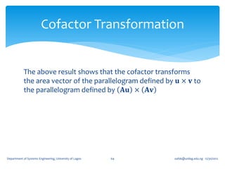Cofactor Transformation


            The above result shows that the cofactor transforms
            the area vector of the parallelogram defined by 𝐮 × 𝐯 to
            the parallelogram defined by 𝐀𝐮 × 𝐀𝐯




Department of Systems Engineering, University of Lagos   64   oafak@unilag.edu.ng 12/30/2012
 