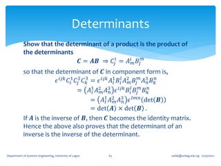 Determinants
            Show that the determinant of a product is the product of
            the determinants
                              𝑪 = 𝑨𝑩 ⇒ 𝐶𝑗𝑖 = 𝐴 𝑖 𝑚 𝐵 𝑗 𝑚
            so that the determinant of 𝑪 in component form is,
                          𝜖 𝑖𝑗𝑘 𝐶 1 𝐶𝑗2 𝐶 3 = 𝜖 𝑖𝑗𝑘 𝐴1 𝐵 𝑖𝑙 𝐴2𝑚 𝐵 𝑗 𝑚 𝐴3𝑛 𝐵 𝑘𝑛
                                  𝑖       𝑘          𝑙
                                     = 𝐴1 𝐴2𝑚 𝐴3𝑛 𝜖 𝑖𝑗𝑘 𝐵 𝑖𝑙 𝐵 𝑗 𝑚 𝐵 𝑘𝑛
                                            𝑙
                                            = 𝐴1 𝐴2𝑚 𝐴3𝑛 𝜖 𝑙𝑚𝑛 det 𝑩
                                                  𝑙
                                            = det 𝑨 × det 𝑩 .
            If 𝑨 is the inverse of 𝑩, then 𝑪 becomes the identity matrix.
            Hence the above also proves that the determinant of an
            inverse is the inverse of the determinant.


Department of Systems Engineering, University of Lagos   65           oafak@unilag.edu.ng 12/30/2012
 