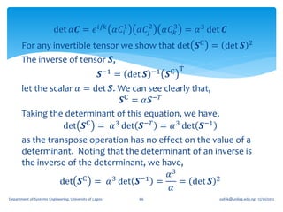 det 𝛼𝑪 = 𝜖 𝑖𝑗𝑘 𝛼𝐶 1
                                           𝑖              𝛼𝐶𝑗2      𝛼𝐶 3 = 𝛼 3 det 𝑪
                                                                       𝑘
       For any invertible tensor we show that det 𝑺C = det 𝑺                                      2

       The inverse of tensor 𝑺,
                               = det 𝑺              𝑺−1        −1   𝑺C T

       let the scalar 𝛼 = det 𝑺. We can see clearly that,
                                 𝑺C = 𝛼𝑺−𝑇
       Taking the determinant of this equation, we have,
                  det 𝑺C = 𝛼 3 det 𝑺−𝑇 = 𝛼 3 det 𝑺−1
       as the transpose operation has no effect on the value of a
       determinant. Noting that the determinant of an inverse is
       the inverse of the determinant, we have,
                                             𝛼3
                 det 𝑺C = 𝛼 3 det 𝑺−1 =         = det 𝑺 2
                                              𝛼
Department of Systems Engineering, University of Lagos    66                      oafak@unilag.edu.ng 12/30/2012
 