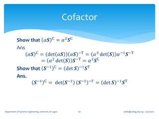 Cofactor

            Show that 𝛼𝑺 C = 𝛼 2 𝑺C
            Ans
                 𝛼𝑺 C = det 𝛼𝑺     𝛼𝑺 −T = 𝛼 3 det 𝑺 𝛼 −1 𝑺−T
                       = 𝛼 2 det 𝑺 𝑺−T = 𝛼 2 𝑺C
            Show that 𝑺−1 C = det 𝑺 −1 𝑺T
            Ans.
                    𝑺−1 C = det 𝑺−1 𝑺−1 −𝑇 = det 𝑺 −1 𝑺T




Department of Systems Engineering, University of Lagos      67      oafak@unilag.edu.ng 12/30/2012
 