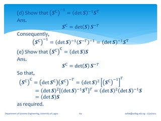 (d) Show that                        𝑺C −1        = det 𝑺        −1 𝑺T

            Ans.
                                                         𝑺C = det 𝑺 𝑺−𝑇
            Consequently,
                                 C −1                          −1
                               𝑺             = det 𝑺                 𝑺−𝑇     −1
                                                                                  = det 𝑺     −1 T
                                                                                                𝑺
            (e) Show that                       𝑺C C         = det 𝑺 𝑺
            Ans.
                                                         𝑺C = det 𝑺 𝑺−𝑇
            So that,
                                                                                           𝑇
                   C C                          C        C −𝑇                     2   C −1
                  𝑺          = det 𝑺                     𝑺       = det 𝑺              𝑺
                    = det 𝑺 2 det 𝑺                                 −1 T 𝑇
                                                                         𝑺     = det 𝑺    2
                                                                                              det 𝑺     −1
                                                                                                               𝑺
                    = det 𝑺 𝑺
            as required.
Department of Systems Engineering, University of Lagos              69                          oafak@unilag.edu.ng 12/30/2012
 