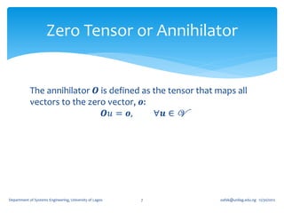 Zero Tensor or Annihilator


            The annihilator 𝑶 is defined as the tensor that maps all
            vectors to the zero vector, 𝒐:
                               𝑶𝑢 = 𝒐,      ∀𝒖 ∈ V




Department of Systems Engineering, University of Lagos   7   oafak@unilag.edu.ng 12/30/2012
 