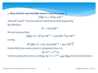 3. Show that for any invertible tensor 𝑺 and any vector 𝒖,
                                                         𝑺𝒖 × = 𝑺C 𝒖 × 𝑺−𝟏
       where 𝑺C and 𝑺−𝟏 are the cofactor and inverse of 𝑺 respectively.
       By definition,
                                                          𝑺C = det 𝑺 𝑺−T
       We are to prove that,
                                           𝑺𝒖 × = 𝑺C 𝒖 × 𝑺−𝟏 = det 𝑺 𝑺−T 𝒖 × 𝑺−𝟏
       or that,
                                                                                             𝐓
                                         𝑺T     𝑺𝒖 × =     𝒖 × det 𝑺 𝑺−𝟏 =         𝒖×   𝑺C
       On the RHS, the contravariant 𝑖𝑗 component of 𝒖 × is
                                                           𝒖×   𝑖𝑗   = 𝜖 𝑖𝛼𝑗 𝑢 𝛼
       which is exactly the same as writing, 𝒖 × = 𝜖 𝑖𝛼𝑙 𝑢 𝛼 𝐠 𝑖 ⊗ 𝐠 𝑙 in the invariant form.




Department of Systems Engineering, University of Lagos          70                               oafak@unilag.edu.ng 12/30/2012
 