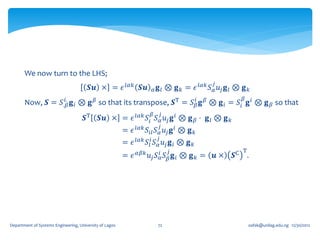 We now turn to the LHS;
                                                                                                𝑗
                                        𝑺𝒖 × = 𝜖 𝑙𝛼𝑘 𝑺𝒖               𝛼   𝐠 𝑙 ⊗ 𝐠 𝑘 = 𝜖 𝑙𝛼𝑘 𝑆 𝛼 𝑢 𝑗 𝐠 𝑙 ⊗ 𝐠 𝑘
                  𝑖.                                        𝑖                                              𝛽
       Now, 𝑺 = 𝑆.𝛽 𝐠 𝑖 ⊗ 𝐠 𝛽 so that its transpose, 𝑺T = 𝑆 𝛽 𝐠 𝛽 ⊗ 𝐠 𝑖 = 𝑆 𝑖 𝐠 𝑖 ⊗ 𝐠 𝛽 so that
                                                                      𝛽       𝑗
                                     𝑺T      𝑺𝒖 × = 𝜖 𝑙𝛼𝑘 𝑆 𝑖 𝑆 𝛼 𝑢 𝑗 𝐠 𝑖 ⊗ 𝐠 𝛽 ⋅ 𝐠 𝑙 ⊗ 𝐠 𝑘
                                                                          𝑗
                                                         = 𝜖 𝑙𝛼𝑘 𝑆 𝑖𝑙 𝑆 𝛼 𝑢 𝑗 𝐠 𝑖 ⊗ 𝐠 𝑘
                                                                          𝑗
                                                         = 𝜖 𝑙𝛼𝑘 𝑆 𝑙𝑖 𝑆 𝛼 𝑢 𝑗 𝐠 𝑖 ⊗ 𝐠 𝑘
                                                               𝛼𝛽𝑘                𝑗                        T
                                                         = 𝜖         𝑢 𝑗 𝑆 𝑖𝛼 𝑆 𝛽 𝐠 𝑖 ⊗ 𝐠 𝑘 =   𝒖×    𝑺C       .




Department of Systems Engineering, University of Lagos                    72                                   oafak@unilag.edu.ng 12/30/2012
 