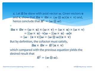 4. Let 𝛀 be skew with axial vector 𝝎. Given vectors 𝐮
              and 𝐯, show that 𝛀𝐮 × 𝛀𝐯 = 𝝎 ⊗ 𝝎 𝐮 × 𝐯 and,
              hence conclude that 𝛀C = 𝝎 ⊗ 𝝎 .
            
              𝛀𝐮 × 𝛀𝐯 = 𝝎 × 𝐮 × 𝝎 × 𝐯 = 𝝎 × 𝐮 × 𝝎 × 𝐯
                       = 𝝎× 𝐮 ⋅ 𝐯 𝝎− 𝝎× 𝐮 ⋅ 𝝎 𝐯
                    = 𝝎⋅ 𝐮× 𝐯 𝝎= 𝝎⊗ 𝝎 𝐮× 𝐯
            But by definition, the cofactor must satisfy,
                              𝛀𝐮 × 𝛀𝐯 = 𝛀c 𝐮 × 𝐯
            which compared with the previous equation yields the
            desired result that
                                  𝛀C = 𝝎 ⊗ 𝝎 .

Department of Systems Engineering, University of Lagos   74   oafak@unilag.edu.ng 12/30/2012
 
