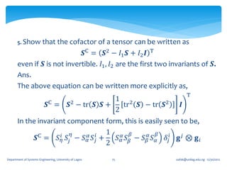 5. Show that the cofactor of a tensor can be                   written as
                            𝑺C = 𝑺2 − 𝐼1 𝑺 + 𝐼2 𝑰 T
       even if 𝑺 is not invertible. 𝐼1 , 𝐼2 are the first two invariants of 𝑺.
       Ans.
       The above equation can be written more explicitly as,
                                                                                    T
                                                            1 2
                            𝑺C   =          𝑺2   − tr 𝑺 𝑺 +   tr 𝑺 − tr 𝑺2      𝑰
                                                            2
       In the invariant component form, this is easily seen to be,
                      𝑖 𝑆 𝜂 − 𝑆 𝛼 𝑆𝑖 +
                                       1 𝛼 𝛽              𝛽
             𝑺C =    𝑆𝜂 𝑗       𝛼 𝑗      𝑆 𝛼 𝑆 𝛽 − 𝑆 𝛽𝛼 𝑆 𝛼 𝛿 𝑗𝑖 𝐠 𝑗 ⊗ 𝐠 𝑖
                                       2

Department of Systems Engineering, University of Lagos    75                 oafak@unilag.edu.ng 12/30/2012
 
