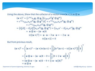 Using the above, Show that the cofactor of a vector cross 𝒖 × is 𝒖 ⊗ 𝒖
                        𝒖 × 2 = 𝜖 𝑖𝛼𝑗 𝑢 𝛼 𝐠 𝑖 ⊗ 𝐠 𝑗 𝜖 𝑙𝛽𝑚 𝑢 𝛽 𝐠 𝑙 ⊗ 𝐠 𝑚
                       = 𝜖 𝑖𝛼𝑗 𝜖 𝑙𝛽𝑚 𝑢 𝛼 𝑢 𝛽 𝐠 𝑖 ⊗ 𝐠 𝑚 𝛿 𝑗𝑙 = 𝜖 𝑖𝛼𝑗 𝜖 𝑗𝛽𝑚 𝑢 𝛼 𝑢 𝛽 𝐠 𝑖 ⊗ 𝐠 𝑚
                                   = 𝜖 𝑖𝛼𝑗 𝜖 𝛽𝑚𝑗 𝑢 𝛼 𝑢 𝛽 𝐠 𝑖 ⊗ 𝐠 𝑚
                       = 𝛿 𝛽 𝛿 𝛼 − 𝛿 𝑖𝑚 𝛿 𝛽𝛼 𝑢 𝛼 𝑢 𝛽 𝐠 𝑖 ⊗ 𝐠 𝑚 = 𝑢 𝑚 𝑢 𝑖 − 𝛿 𝑖𝑚 𝑢 𝛼 𝑢 𝛼 𝐠 𝑖 ⊗ 𝐠
                            𝑖
                                 𝑚
                                                                                                         𝑚

                                   = 𝒖⊗ 𝒖− 𝒖⋅ 𝒖 𝟏
                                                          2
                                            tr       𝒖×       = 𝒖⋅ 𝒖−3 𝒖⋅ 𝒖=−2 𝒖⋅ 𝒖
                                                               tr   𝒖×   =0
       But from previous result,
                                                                                                             T
                             C                   2
                                                                         1 2                      2
                      𝒖×         =        𝒖×         − 𝒖 × tr 𝒖 × +        tr 𝒖 × − tr       𝒖×         𝟏
                                                                         2
                                                                                         T
                                                   1
                                 = 𝒖⊗ 𝒖− 𝒖⋅ 𝒖 𝟏−0+    0+2 𝒖⋅ 𝒖                       𝟏
                                                   2
                                 = 𝒖⊗ 𝒖− 𝒖⋅ 𝒖 𝟏−0+   𝒖⋅ 𝒖 𝟏 T
                                 = 𝒖⊗ 𝒖
Department of Systems Engineering, University of Lagos              77                        oafak@unilag.edu.ng 12/30/2012
 
