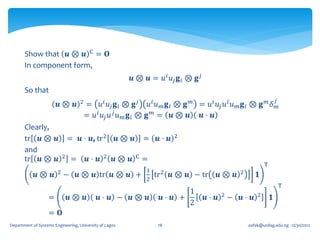 Show that 𝒖 ⊗ 𝒖 C = 𝐎
       In component form,
                                                            𝒖 ⊗ 𝒖 = 𝑢 𝑖 𝑢𝑗 𝐠 𝑖 ⊗ 𝐠 𝑗
       So that
                                     2                                                                                      𝑗
                        𝒖⊗ 𝒖             = 𝑢 𝑖 𝑢𝑗 𝐠 𝑖 ⊗ 𝐠 𝑗 𝑢 𝑙 𝑢 𝑚 𝐠 𝑙 ⊗ 𝐠 𝑚 = 𝑢 𝑖 𝑢𝑗 𝑢 𝑙 𝑢        𝑚   𝐠𝑖 ⊗ 𝐠      𝑚
                                                                                                                        𝛿   𝑚
                                         = 𝑢 𝑖 𝑢𝑗 𝑢 𝑗 𝑢 𝑚 𝐠 𝑖 ⊗ 𝐠 𝑚 = 𝒖 ⊗ 𝒖 𝒖 ⋅ 𝒖
       Clearly,
       tr 𝒖 ⊗ 𝒖                 = 𝒖 ⋅ 𝒖, tr 2            𝒖⊗ 𝒖       =   𝒖⋅ 𝒖   2

       and
       tr 𝒖 ⊗ 𝒖             2    =       𝒖⋅ 𝒖   2   𝒖⊗ 𝒖        C   =
                                                                                                                    T
                        2                                           1
            𝒖⊗ 𝒖            − 𝒖 ⊗ 𝒖 tr 𝒖 ⊗ 𝒖 +                          tr 2 𝒖 ⊗ 𝒖 − tr   𝒖⊗ 𝒖          2
                                                                                                                𝟏
                                                                    2
                                                                                                                            T
                                                                                 1            2                 2
                   =            𝒖⊗ 𝒖         𝒖⋅ 𝒖 − 𝒖⊗ 𝒖                  𝒖⋅ 𝒖 +       𝒖⋅ 𝒖       − 𝒖⋅ 𝒖                𝟏
                                                                                 2
                   = 𝐎
Department of Systems Engineering, University of Lagos                   78                                 oafak@unilag.edu.ng 12/30/2012
 