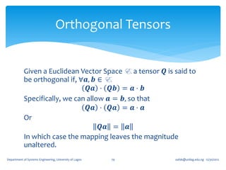 Orthogonal Tensors


            Given a Euclidean Vector Space E, a tensor 𝑸 is said to
            be orthogonal if, ∀𝒂, 𝒃 ∈ E,
                                 𝑸𝒂 ⋅ 𝑸𝒃 = 𝒂 ⋅ 𝒃
            Specifically, we can allow 𝒂 = 𝒃, so that
                                 𝑸𝒂 ⋅ 𝑸𝒂 = 𝒂 ⋅ 𝒂
            Or
                                     𝑸𝒂 = 𝒂
            In which case the mapping leaves the magnitude
            unaltered.
Department of Systems Engineering, University of Lagos   79   oafak@unilag.edu.ng 12/30/2012
 
