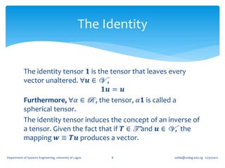 The Identity


            The identity tensor 𝟏 is the tensor that leaves every
            vector unaltered. ∀𝒖 ∈ V ,
                                       𝟏𝒖 = 𝒖
            Furthermore, ∀𝛼 ∈ R , the tensor, 𝛼𝟏 is called a
            spherical tensor.
            The identity tensor induces the concept of an inverse of
            a tensor. Given the fact that if 𝑻 ∈ T and 𝒖 ∈ V , the
            mapping 𝒘 ≡ 𝑻𝒖 produces a vector.

Department of Systems Engineering, University of Lagos   8        oafak@unilag.edu.ng 12/30/2012
 