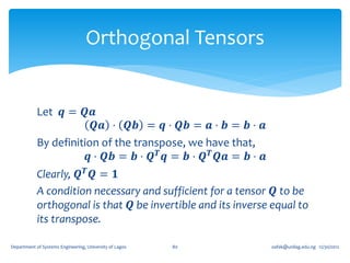 Orthogonal Tensors


            Let 𝒒 = 𝑸𝒂
                         𝑸𝒂 ⋅ 𝑸𝒃 = 𝒒 ⋅ 𝑸𝒃 = 𝒂 ⋅ 𝒃 = 𝒃 ⋅ 𝒂
            By definition of the transpose, we have that,
                       𝒒 ⋅ 𝑸𝒃 = 𝒃 ⋅ 𝑸 𝑻 𝒒 = 𝒃 ⋅ 𝑸 𝑻 𝑸𝒂 = 𝒃 ⋅ 𝒂
            Clearly, 𝑸 𝑻 𝑸 = 𝟏
            A condition necessary and sufficient for a tensor 𝑸 to be
            orthogonal is that 𝑸 be invertible and its inverse equal to
            its transpose.

Department of Systems Engineering, University of Lagos   80      oafak@unilag.edu.ng 12/30/2012
 