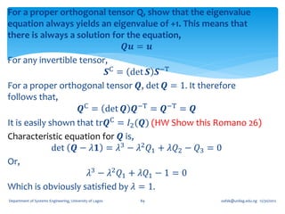 For a proper orthogonal tensor Q, show that the eigenvalue
equation always yields an eigenvalue of +1. This means that
there is always a solution for the equation,
                                𝑸𝒖 = 𝒖
For any invertible tensor,
                          𝑺C = det 𝑺 𝑺−T
For a proper orthogonal tensor 𝑸, det 𝑸 = 1. It therefore
follows that,
                    𝑸C = det 𝑸 𝑸−T = 𝑸−T = 𝑸
It is easily shown that tr𝑸C = 𝐼2 (𝑸) (HW Show this Romano 26)
Characteristic equation for 𝑸 is,
              det 𝑸 − 𝜆𝟏 = 𝜆3 − 𝜆2 𝑄1 + 𝜆𝑄2 − 𝑄3 = 0
Or,
                      𝜆3 − 𝜆2 𝑄1 + 𝜆𝑄1 − 1 = 0
Which is obviously satisfied by 𝜆 = 1.
Department of Systems Engineering, University of Lagos   84   oafak@unilag.edu.ng 12/30/2012
 