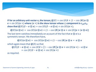 If for an arbitrary unit vector 𝐞, the tensor, 𝑸 𝜃 = cos 𝜃 𝑰 + (1 − cos 𝜽 )𝐞 ⊗
        𝐞 + sin 𝜃 (𝐞 ×) where (𝐞 ×) is the skew tensor whose 𝑖𝑗 component is 𝝐 𝒋𝒊𝒌 𝒆 𝒌 ,
       show that 𝑸 𝜃 (𝑰 − 𝐞 ⊗ 𝐞) = cos 𝜃 (𝑰 − 𝐞 ⊗ 𝐞) + sin 𝜃 (𝐞 ×).
              𝑸 𝜃       𝐞 ⊗ 𝐞 = cos 𝜃                    𝐞 ⊗ 𝐞 + (1 − cos 𝜽 )𝐞 ⊗ 𝐞 + sin 𝜃 [𝐞 × 𝐞 ⊗ 𝐞 ]
       The last term vanishes immediately on account of the fact that 𝐞 ⊗ 𝐞 is a
       symmetric tensor. We therefore have,
                         𝑸 𝜃        𝐞 ⊗ 𝐞 = cos 𝜃              𝐞 ⊗ 𝐞 + (1 − cos 𝜽 )𝐞 ⊗ 𝐞 = 𝐞 ⊗ 𝐞
       which again mean that 𝑸 𝜃 so that
            𝑸 𝜃 𝑰 − 𝐞 ⊗ 𝐞 = cos 𝜃 𝑰 + 1 − cos 𝜽 𝐞 ⊗ 𝐞 + sin 𝜃                             𝐞× − 𝐞⊗ 𝐞
                    = 𝑐os 𝜃 𝑰 − 𝐞 ⊗ 𝐞 + sin 𝜃 𝐞 ×
       as required.




Department of Systems Engineering, University of Lagos            85                      oafak@unilag.edu.ng 12/30/2012
 