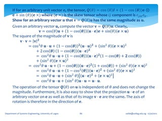 If for an arbitrary unit vector 𝐞, the tensor, 𝑸 𝜃 = cos 𝜃 𝑰 + (1 − cos 𝜽 )𝐞 ⊗
        𝐞 + sin 𝜃 (𝐞 ×) where (𝐞 ×) is the skew tensor whose 𝑖𝑗 component is 𝜖 𝑗𝑖𝑘 𝑒 𝑘 .
       Show for an arbitrary vector 𝐮 that 𝐯 = 𝑸 𝜃 𝐮 has the same magnitude as 𝐮.
       Given an arbitrary vector 𝐮, compute the vector 𝐯 = 𝑸 𝜃 𝐮. Clearly,
                       𝐯 = cos 𝜃 𝐮 + 1 − cos 𝜽      𝐮 ⋅ 𝐞 𝐞 + sin 𝜃 𝐞 × 𝐮
       The square of the magnitude of 𝐯 is
            𝐯⋅ 𝐯= 𝐯 𝟐
                = cos 2 𝜃 𝐮 ⋅ 𝐮 + 1 − cos 𝜽 𝟐 𝐮 ⋅ 𝐮 𝟐 + sin2 𝜃 𝐞 × 𝐮 2
                     + 2 cos 𝜽 1 − cos 𝜽      𝐮⋅ 𝐞 𝟐
                     = cos2 𝜃 𝐮 ⋅ 𝐮 + 1 − cos 𝜽      𝐮 ⋅ 𝐞 𝟐 1 − cos 𝜽 + 𝟐 cos 𝜽
                     + sin2 𝜃 𝐞 × 𝐮 2
                = cos 2 𝜃 𝐮 ⋅ 𝐮 + 1 − cos 𝜽    𝐮 ⋅ 𝐞 𝟐 1 + cos 𝜽 + sin2 𝜃 𝐞 × 𝐮            2

                     = cos2 𝜃 𝐮 ⋅ 𝐮 + 1 − cos 2 𝜽      𝐮 ⋅ 𝐞 𝟐 + sin2 𝜃 𝐞 × 𝐮 2
                     = cos2 𝜃 𝐮 ⋅ 𝐮 + sin2 𝜃    𝐮⋅ 𝐞 𝟐+ 𝐞× 𝐮 2
                     = cos2 𝜃 𝐮 ⋅ 𝐮 + sin2 𝜃 𝐮 ⋅ 𝐮 = 𝐮 ⋅ 𝐮.
       The operation of the tensor 𝑸 𝜃 on 𝐮 is independent of 𝜃 and does not change the
       magnitude. Furthermore, it is also easy to show that the projection 𝐮 ⋅ 𝐞 of an
       arbitrary vector on 𝐞 as well as that of its image 𝐯 ⋅ 𝐞 are the same. The axis of
       rotation is therefore in the direction of 𝐞.

Department of Systems Engineering, University of Lagos   86              oafak@unilag.edu.ng 12/30/2012
 
