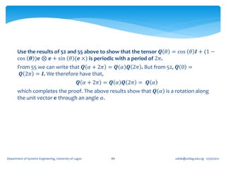 Use the results of 52 and 55 above to show that the tensor 𝑸 𝜃 = cos 𝜃 𝑰 + (1 −
       cos 𝜽 )𝐞 ⊗ 𝐞 + sin 𝜃 (𝐞 ×) is periodic with a period of 2𝜋.
       From 55 we can write that 𝑸 𝛼 + 2𝜋 = 𝑸 𝛼 𝑸 2𝜋 . But from 52, 𝑸 0 =
        𝑸 2𝜋 = 𝑰. We therefore have that,
                                                   𝑸 𝛼 + 2𝜋 = 𝑸 𝛼 𝑸 2𝜋 = 𝑸 𝛼
       which completes the proof. The above results show that 𝑸 𝛼 is a rotation along
       the unit vector 𝐞 through an angle 𝛼.




Department of Systems Engineering, University of Lagos       88                oafak@unilag.edu.ng 12/30/2012
 