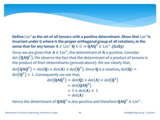 Define Lin+as the set of all tensors with a positive determinant. Show that Lin+ is
       invariant under G where is the proper orthogonal group of all rotations, in the
       sense that for any tensor 𝐀 ∈ Lin+ 𝐐 ∈ G ⇒ 𝐐𝐀𝐐T ∈ Lin+ .(G285)
       Since we are given that 𝐀 ∈ Lin+ , the determinant of 𝐀 is positive. Consider
       det 𝐐𝐀𝐐T . We observe the fact that the determinant of a product of tensors is
       the product of their determinants (proved above). We see clearly that,
       det 𝐐𝐀𝐐T = det 𝐐 × det 𝐀 × det 𝐐T . Since 𝐐 is a rotation, det 𝐐 =
       det 𝐐T = 1. Consequently we see that,
                        det 𝐐𝐀𝐐T = det 𝐐 × det 𝐀 × det 𝐐T
                                    = det 𝐐𝐀𝐐T
                                    = 1 × det 𝐀 × 1
                                    = det 𝐀
       Hence the determinant of 𝐐𝐀𝐐T is also positive and therefore 𝐐𝐀𝐐T ∈ Lin+ .

Department of Systems Engineering, University of Lagos   89               oafak@unilag.edu.ng 12/30/2012
 