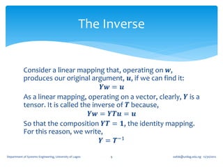 The Inverse


            Consider a linear mapping that, operating on 𝒘,
            produces our original argument, 𝒖, if we can find it:
                                        𝒀𝒘 = 𝒖
            As a linear mapping, operating on a vector, clearly, 𝒀 is a
            tensor. It is called the inverse of 𝑻 because,
                                    𝒀𝒘 = 𝒀𝑻𝒖 = 𝒖
            So that the composition 𝒀𝑻 = 𝟏, the identity mapping.
            For this reason, we write,
                                        𝒀 = 𝑻−1

Department of Systems Engineering, University of Lagos   9        oafak@unilag.edu.ng 12/30/2012
 