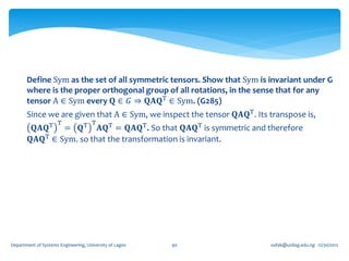 Define Sym as the set of all symmetric tensors. Show that Sym is invariant under G
       where is the proper orthogonal group of all rotations, in the sense that for any
       tensor A ∈ Sym every 𝐐 ∈ 𝐺 ⇒ 𝐐𝐀𝐐T ∈ Sym. (G285)
       Since we are given that A ∈ Sym, we inspect the tensor 𝐐𝐀𝐐T . Its transpose is,
                     T                T
         𝐐𝐀𝐐T = 𝐐T 𝐀𝐐T = 𝐐𝐀𝐐T . So that 𝐐𝐀𝐐T is symmetric and therefore
        𝐐𝐀𝐐T ∈ Sym. so that the transformation is invariant.




Department of Systems Engineering, University of Lagos   90              oafak@unilag.edu.ng 12/30/2012
 