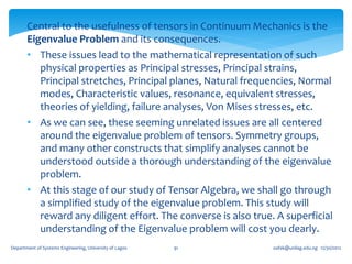 Central to the usefulness of tensors in Continuum Mechanics is the
       Eigenvalue Problem and its consequences.
       • These issues lead to the mathematical representation of such
          physical properties as Principal stresses, Principal strains,
          Principal stretches, Principal planes, Natural frequencies, Normal
          modes, Characteristic values, resonance, equivalent stresses,
          theories of yielding, failure analyses, Von Mises stresses, etc.
       • As we can see, these seeming unrelated issues are all centered
          around the eigenvalue problem of tensors. Symmetry groups,
          and many other constructs that simplify analyses cannot be
          understood outside a thorough understanding of the eigenvalue
          problem.
       • At this stage of our study of Tensor Algebra, we shall go through
          a simplified study of the eigenvalue problem. This study will
          reward any diligent effort. The converse is also true. A superficial
          understanding of the Eigenvalue problem will cost you dearly.
Department of Systems Engineering, University of Lagos   91     oafak@unilag.edu.ng 12/30/2012
 