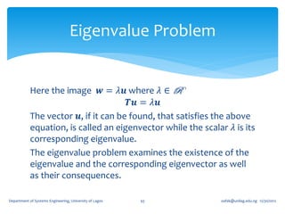 Eigenvalue Problem


            Here the image 𝒘 = 𝜆𝒖 where 𝜆 ∈ R
                                       𝑻𝒖 = 𝜆𝒖
            The vector 𝒖, if it can be found, that satisfies the above
            equation, is called an eigenvector while the scalar 𝜆 is its
            corresponding eigenvalue.
            The eigenvalue problem examines the existence of the
            eigenvalue and the corresponding eigenvector as well
            as their consequences.

Department of Systems Engineering, University of Lagos   93   oafak@unilag.edu.ng 12/30/2012
 