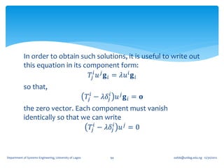 In order to obtain such solutions, it is useful to write out
            this equation in its component form:
                                   𝑇𝑗 𝑖 𝑢 𝑗 𝐠 𝑖 = 𝜆𝑢 𝑖 𝐠 𝑖
            so that,
                                                         𝑇𝑗 𝑖 − 𝜆𝛿 𝑗𝑖 𝑢 𝑗 𝐠 𝑖 = 𝐨
            the zero vector. Each component must vanish
            identically so that we can write
                                  𝑇𝑗 𝑖 − 𝜆𝛿 𝑗𝑖 𝑢 𝑗 = 0


Department of Systems Engineering, University of Lagos             94               oafak@unilag.edu.ng 12/30/2012
 