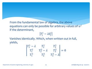From the fundamental law of algebra, the above
            equations can only be possible for arbitrary values of 𝑢 𝑗
            if the determinant,
                                    𝑇𝑗 𝑖 − 𝜆𝛿 𝑗𝑖
            Vanishes identically. Which, when written out in full,
            yields,
                           1            1       1
                          𝑇1 − 𝜆       𝑇2      𝑇3
                              2      2          2   =0
                             𝑇1     𝑇2 − 𝜆     𝑇3
                              3         3    3
                             𝑇1        𝑇2   𝑇3 − 𝜆


Department of Systems Engineering, University of Lagos   95   oafak@unilag.edu.ng 12/30/2012
 