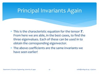 Principal Invariants Again


             This is the characteristic equation for the tensor 𝑻.
              From here we are able, in the best cases, to find the
              three eigenvalues. Each of these can be used in to
              obtain the corresponding eigenvector.
             The above coefficients are the same invariants we
              have seen earlier!




Department of Systems Engineering, University of Lagos   97   oafak@unilag.edu.ng 12/30/2012
 