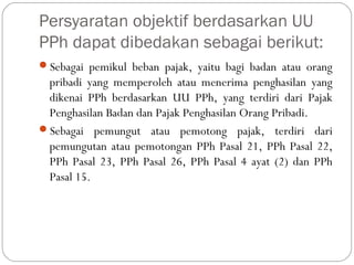 Persyaratan objektif berdasarkan UU
PPh dapat dibedakan sebagai berikut:
Sebagai pemikul beban pajak, yaitu bagi badan atau orang
pribadi yang memperoleh atau menerima penghasilan yang
dikenai PPh berdasarkan UU PPh, yang terdiri dari Pajak
Penghasilan Badan dan Pajak Penghasilan Orang Pribadi.
Sebagai pemungut atau pemotong pajak, terdiri dari
pemungutan atau pemotongan PPh Pasal 21, PPh Pasal 22,
PPh Pasal 23, PPh Pasal 26, PPh Pasal 4 ayat (2) dan PPh
Pasal 15.
 