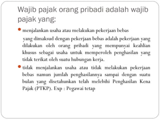 Wajib pajak orang pribadi adalah wajib
pajak yang:
menjalankan usaha atau melakukan pekerjaan bebas
yang dimaksud dengan pekerjaan bebas adalah pekerjaan yang
dilakukan oleh orang pribadi yang mempunyai keahlian
khusus sebagai usaha untuk memperoleh penghasilan yang
tidak terikat oleh suatu hubungan kerja.
tidak menjalankan usaha atau tidak melakukan pekerjaan
bebas namun jumlah penghasilannya sampai dengan suatu
bulan yang disetahunkan telah melebihi Penghasilan Kena
Pajak (PTKP). Exp : Pegawai tetap
 
