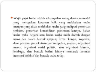 Wajib pajak badan adalah sekumpulan orang dan/atau modal
yang merupakan kesatuan baik yang melakukan usaha
maupun yang tidak melakukan usaha yang meliputi perseroan
terbatas, perseroan komanditer, perseroan lainnya, badan
usaha milik negara atau badan usaha milik daerah dengan
nama dan dalam bentuk apapun, firma, kongsi, koperasi,
dana pensiun, persekutuan, perkumpulan, yayasan, organisasi
massa, organisasi sosial politik, atau organisasi lainnya,
lembaga, dan bentuk badan lainnya termasuk kontrak
investasi kolektif dan bentuk usaha tetap.
 