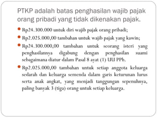 PTKP adalah batas penghasilan wajib pajak
orang pribadi yang tidak dikenakan pajak.
Rp24.300.000 untuk diri wajib pajak orang pribadi;
Rp2.025.000,00 tambahan untuk wajib pajak yang kawin;
Rp24.300.000,00 tambahan untuk seorang isteri yang
penghasilannya digabung dengan penghasilan suami
sebagaimana diatur dalam Pasal 8 ayat (1) UU PPh.
Rp2.025.000,00 tambahan untuk setiap anggota keluarga
sedarah dan keluarga semenda dalam garis keturunan lurus
serta anak angkat, yang menjadi tanggungan sepenuhnya,
paling banyak 3 (tiga) orang untuk setiap keluarga.
 