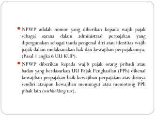 NPWP adalah nomor yang diberikan kepada wajib pajak
sebagai sarana dalam administrasi perpajakan yang
dipergunakan sebagai tanda pengenal diri atau identitas wajib
pajak dalam melaksanakan hak dan kewajiban perpajakannya.
(Pasal 1 angka 6 UU KUP).
NPWP diberikan kepada wajib pajak orang pribadi atau
badan yang berdasarkan UU Pajak Penghasilan (PPh) dikenai
kewajiban perpajakan baik kewajiban perpajakan atas dirinya
sendiri ataupun kewajiban memungut atau memotong PPh
pihak lain (withholding tax).
 