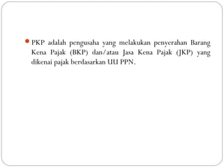 PKP adalah pengusaha yang melakukan penyerahan Barang
Kena Pajak (BKP) dan/atau Jasa Kena Pajak (JKP) yang
dikenai pajak berdasarkan UU PPN.
 