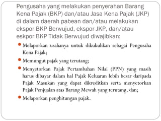 Pengusaha yang melakukan penyerahan Barang
Kena Pajak (BKP) dan/atau Jasa Kena Pajak (JKP)
di dalam daerah pabean dan/atau melakukan
ekspor BKP Berwujud, ekspor JKP, dan/atau
eskpor BKP Tidak Berwujud diwajibkan:
Melaporkan usahanya untuk dikukuhkan sebagai Pengusaha
Kena Pajak;
Memungut pajak yang terutang;
Menyetorkan Pajak Pertambahan Nilai (PPN) yang masih
harus dibayar dalam hal Pajak Keluaran lebih besar daripada
Pajak Masukan yang dapat dikreditkan serta menyetorkan
Pajak Penjualan atas Barang Mewah yang terutang, dan;
Melaporkan penghitungan pajak.
 