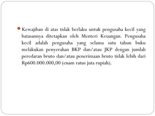 Kewajiban di atas tidak berlaku untuk pengusaha kecil yang
batasannya ditetapkan oleh Menteri Keuangan. Pengusaha
kecil adalah pengusaha yang selama satu tahun buku
melakukan penyerahan BKP dan/atau JKP dengan jumlah
peredaran bruto dan/atau penerimaan bruto tidak lebih dari
Rp600.000.000,00 (enam ratus juta rupiah).
 