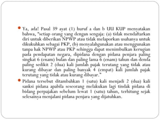 Ya, ada! Pasal 39 ayat (1) huruf a dan b UU KUP menyatakan
bahwa, “setiap orang yang dengan sengaja: (a) tidak mendaftarkan
diri untuk diberikan NPWP atau tidak melaporkan usahanya untuk
dikukuhkan sebagai PKP, (b) menyalahgunakan atau menggunakan
tanpa hak NPWP atau PKP sehingga dapat menimbulkan kerugian
pada pendapatan negara, dipidana dengan pidana penjara paling
singkat 6 (enam) bulan dan paling lama 6 (enam) tahun dan denda
paling sedikit 2 (dua) kali jumlah pajak terutang yang tidak atau
kurang dibayar dan paling banyak 4 (empat) kali jumlah pajak
terutang yang tidak atau kurang dibayar.”
Pidana tersebut ditambahkan 1 (satu) kali menjadi 2 (dua) kali
sanksi pidana apabila seseorang melakukan lagi tindak pidana di
bidang perpajakan sebelum lewat 1 (satu) tahun, terhitung sejak
selesainya menjalani pidana penjara yang dijatuhkan.
 