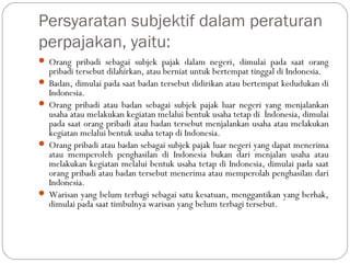 Persyaratan subjektif dalam peraturan
perpajakan, yaitu:
 Orang pribadi sebagai subjek pajak dalam negeri, dimulai pada saat orang
pribadi tersebut dilahirkan, atau berniat untuk bertempat tinggal di Indonesia.
 Badan, dimulai pada saat badan tersebut didirikan atau bertempat kedudukan di
Indonesia.
 Orang pribadi atau badan sebagai subjek pajak luar negeri yang menjalankan
usaha atau melakukan kegiatan melalui bentuk usaha tetap di Indonesia, dimulai
pada saat orang pribadi atau badan tersebut menjalankan usaha atau melakukan
kegiatan melalui bentuk usaha tetap di Indonesia.
 Orang pribadi atau badan sebagai subjek pajak luar negeri yang dapat menerima
atau memperoleh penghasilan di Indonesia bukan dari menjalan usaha atau
melakukan kegiatan melalui bentuk usaha tetap di Indonesia, dimulai pada saat
orang pribadi atau badan tersebut menerima atau memperolah penghasilan dari
Indonesia.
 Warisan yang belum terbagi sebagai satu kesatuan, menggantikan yang berhak,
dimulai pada saat timbulnya warisan yang belum terbagi tersebut.
 