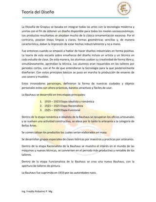 Teoría del Diseño                                                                                                
 

La filosofía de Gropius se basaba en integrar todas las artes con la tecnología moderna y 
unirlas con el fin de obtener un diseño disponible para todos los niveles socioeconómicos. 
Los productos resultantes se alejaban mucho de la clásica ornamentación excesiva. Por el 
contrario,  poseían  líneas  limpias  y  claras,  formas  geométricas  sencillas  y,  de  manera 
característica, daban la impresión de estar hechas industrialmente y no a mano. 

Fue entonces cuando se empezó a hablar de hacer diseños industriales en forma positiva. 
La  teoría  de  esta  escuela  sobre  enseñanza  del  diseño  incluía  un  artista  y  un  técnico  en 
cada estudio de clase. De esta manera, los alumnos usaban su creatividad de forma libre y, 
simultáneamente,  aprendían  la  técnica.  Los  alumnos  eran  requeridos  en  los  talleres  por 
periodos cortos, con el fin de que entendieran la tecnología para la que posteriormente 
diseñarían. Con  estos  principios  básicos  se  puso  en  marcha  la  producción  de  enseres  de 
uso casero y muebles. 

Estos  innovadores  personajes,  definieron  la  forma  de  nuestras  ciudades  y  objetos 
personales estos son ahora prácticos, baratos atractivos y fáciles de usar. 

La Bauhaus se desarrolló en tres etapas principales: 

                1. 1919 – 1923 Etapa idealista y romántica 
                2. 1923 – 1925 Etapa Racionalista 
                3. 1925 – 1929 Etapa Funcional 

Dentro de la etapa romántica e idealista de la Bauhaus se recuperan los oficios artesanales 
y se vuelven una actividad constructiva, se eleva por lo tanto la artesanía a la categoría de 
Bellas Artes. 

Se comercializan los productos los cuales serían elaborados en masa. 

Se desarrollan grupos especiales de clases teóricas por maestros y practicas por artesanos. 

Dentro  de  la  etapa Racionalista  de la  Bauhaus se  muestra el  interés en  el  mundo  de  las 
máquinas y nuevas técnicas, se convierten en el periodo más productivo y rentable de los 
talleres. 

Dentro  de  la  etapa  Funcionalista  de  la  Bauhaus  se  crea  una  nueva  Bauhaus,  con  la 
apertura de talleres de pintura. 

La Bauhaus fue suprimida en 1933 por las autoridades nazis. 

 


Ing. Freddy Robalino P. Mg. 
 