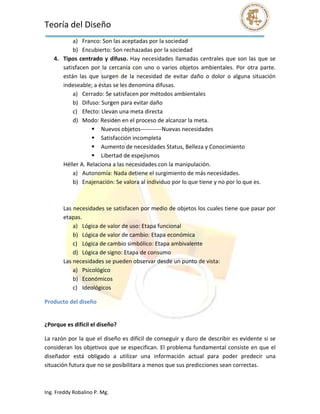 Teoría del Diseño                                                                                             
           a) Franco: Son las aceptadas por la sociedad 
           b) Encubierto: Son rechazadas por la sociedad 
    4. Tipos  centrado  y  difuso.  Hay  necesidades  llamadas  centrales  que  son  las  que  se 
       satisfacen  por  la  cercanía  con  uno  o  varios  objetos  ambientales.  Por  otra  parte. 
       están  las  que  surgen  de  la  necesidad  de  evitar  daño  o  dolor  o  alguna  situación 
       indeseable; a éstas se les denomina difusas. 
           a) Cerrado: Se satisfacen por métodos ambientales 
           b) Difuso: Surgen para evitar daño 
           c) Efecto: Llevan una meta directa 
           d) Modo: Residen en el proceso de alcanzar la meta. 
                     Nuevos objetos‐‐‐‐‐‐‐‐‐‐‐Nuevas necesidades 
                     Satisfacción incompleta 
                     Aumento de necesidades Status, Belleza y Conocimiento 
                     Libertad de espejismos 
       Héller A. Relaciona a las necesidades con la manipulación. 
           a) Autonomía: Nada detiene el surgimiento de más necesidades. 
           b) Enajenación: Se valora al individuo por lo que tiene y no por lo que es. 
        
        
       Las necesidades se satisfacen por medio de objetos los cuales tiene que pasar por 
       etapas. 
           a) Lógica de valor de uso: Etapa funcional 
           b) Lógica de valor de cambio: Etapa económica 
           c) Lógica de cambio simbólico: Etapa ambivalente 
           d) Lógica de signo: Etapa de consumo 
       Las necesidades se pueden observar desde un punto de vista: 
           a) Psicológico 
           b) Económicos 
           c) Ideológicos 

Producto del diseño 
 

¿Porque es difícil el diseño? 

La razón por la que el diseño es difícil de conseguir y duro de describir es evidente si se 
consideran los objetivos que se especifican. El problema fundamental consiste en que el 
diseñador  está  obligado  a  utilizar  una  información  actual  para  poder  predecir  una 
situación futura que no se posibilitara a menos que sus predicciones sean correctas. 



Ing. Freddy Robalino P. Mg. 
 