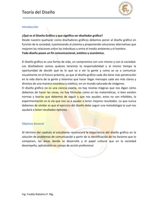 Teoría del Diseño                                                                                               
 

Introducción 
 
¿Qué es el Diseño Gráfico y que significa ser diseñador gráfico? 
Desde nuestro quehacer como diseñadores gráficos debemos poner al diseño gráfico en 
función de la sociedad, cuestionando al sistema y proponiendo soluciones alternativas que 
mejoren las relaciones entre los individuos y entre el medio ambiente y el hombre. 
Todo diseño posee un fin comunicacional, estético y económico. 
 
El diseño gráfico es una forma de vida, un compromiso con uno mismo y con la sociedad. 
Los  diseñadores  somos  quienes  tenemos  la  responsabilidad  y  al  mismo  tiempo  la 
oportunidad  de  decidir  qué  es  lo  que  va  a  ver  la  gente  y  como  se  va  a  comunicar 
visualmente en el futuro próximo, ya que el diseño gráfico cada día tiene más penetración 
en la vida diaria de la gente y tenemos que hacer llegar mensajes cada vez más claros y 
directos de una manera novedosa y estética, en un mundo saturado de imágenes. 
El  diseño  gráfico  no  es  una  ciencia  exacta,  no  hay  recetas  mágicas  que  nos  digan  cómo 
debemos  de  hacer  las  cosas,  no  hay  fórmulas  como  en  las  matemáticas,  si  bien  existen 
normas  y  teorías  que  debemos  de  seguir  y  que  nos  ayudan,  estas  no  son  infalibles,  la 
experimentación es la vía que nos va a ayudar a tener mejores resultados. Lo que nunca 
debemos de olvidar es que el ejercicio del diseño debe seguir una metodología la cual nos 
ayudará a tener resultados óptimos. 

 

Objetivo General 
 
Al  término  del  capítulo  el  estudiante  reconocerá  la  importancia  del  diseño  gráfico  en  la 
solución de problemas de comunicación a partir de la identificación de los factores que lo 
componen,  las  áreas  donde  se  desarrolla  y  el  papel  cultural  que  en  la  sociedad 
desempeña, aplicándolo en campo de acción profesional. 


 
 
 




Ing. Freddy Robalino P. Mg. 
 