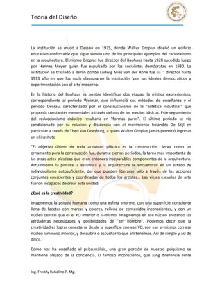 Teoría del Diseño                                                                                              
 

 

La  institución  se  mudó  a  Dessau  en  1925,  donde  Walter  Gropius  diseñó  un  edificio 
educativo confortable que sigue siendo uno de los principales ejemplos del racionalismo 
en la arquitectura. El mismo Gropius fue director del Bauhaus hasta 1928 sucedido luego 
por  Hannes  Meyer  quien  fue  expulsado  por  los  socialistas  demócratas  en  1930.  La 
institución se trasladó a Berlín donde Ludwig Mies van der Rohe fue su '" director hasta 
1933  año  en  que  los  nazis  clausuraron  la  institución  'por  sus  ideales  democráticos  y 
experimentación con el arte moderno. 

En  la  historia  del  Bauhaus  es  posible  identificar  dos  etapas:  la  mística  expresionista, 
correspondiente  al  período  Weimar,  que  influenció  sus  métodos  de  enseñanza  y  el 
período  Dessau,  caracterizado  por  el  constructivismo  de  la  "estética  industrial"  que 
proponía constantes elementales a través del uso de los medios básicos. Este seguimiento 
del  reduccionismo  drástico  resultaría  en  "formas  puras".  El  último  período  se  vio 
condicionado  por  su  relación  y  disidencia  con  el  movimiento  holandés  De  Stijl  en 
particular a través de Theo van Doesburg, a quien Walter Gropius jamás permitió ingresar 
en el instituto 

"El  objetivo  último  de  toda  actividad  plástica  es  la  construcción.  Servir  como  un 
ornamento para la construcción fue, durante ciertos períodos, la tarea más importante de 
las otras artes plásticas que eran entonces inseparables componentes de la arquitectura. 
Actualmente  la  pintura  la  escultura  y  la  arquitectura  se  encuentran  en  un  estado  de 
individualismo  autosuficiente,  del  que  pueden  liberarse  sólo  a  través  de  las  acciones 
conjuntas  conscientes  y  coordinadas  de  todos  los  artistas...  Las  viejas  escuelas  de  arte 
fueron incapaces de crear esta unidad. 

¿Qué es la creatividad? 

Imaginemos  la  psiquis  humana  como  una  esfera  enorme,  con  una  superficie  consciente 
llena  de  facetas  con  marcas  y  colores,  rellena  de  contenidos  inconscientes,  y  con  un 
núcleo central que es el YO interior o sí‐mismo. Imaginemos en ese núcleo anidando las 
verdaderas  necesidades  y  posibilidades  de  "ser  hombre".  Podemos  decir  que  la 
creatividad es lograr conectarse desde la superficie con ese YO, con ese sí‐mismo, con ese 
núcleo luminoso interior, y descubrir o escuchar lo que allí tenemos. Así de simple y así de 
difícil. 

Como  nos  ha  enseñado  el  psicoanálisis,  una  gran  porción  de  nuestro  psiquismo  se 
mantiene  alejado  de  la  conciencia.  El  famoso  inconsciente,  que  Jung  diferencia  entre 


Ing. Freddy Robalino P. Mg. 
 
