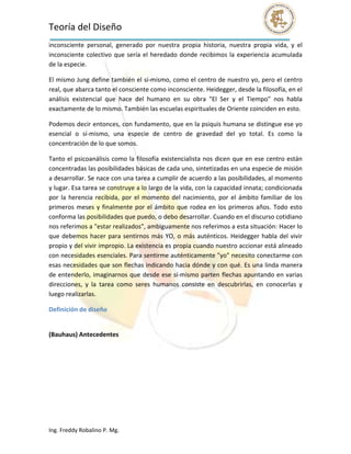 Teoría del Diseño                                                                                                
inconsciente  personal,  generado  por  nuestra  propia  historia,  nuestra  propia  vida,  y  el 
inconsciente  colectivo  que  sería  el  heredado  donde  recibimos  la  experiencia  acumulada 
de la especie. 

El mismo Jung define también el sí‐mismo, como el centro de nuestro yo, pero el centro 
real, que abarca tanto el consciente como inconsciente. Heidegger, desde la filosofía, en el 
análisis  existencial  que  hace  del  humano  en  su  obra  "El  Ser  y  el  Tiempo"  nos  habla 
exactamente de lo mismo. También las escuelas espirituales de Oriente coinciden en esto. 

Podemos decir entonces, con fundamento, que en la psiquis humana se distingue ese yo 
esencial  o  sí‐mismo,  una  especie  de  centro  de  gravedad  del  yo  total.  Es  como  la 
concentración de lo que somos. 

Tanto  el  psicoanálisis  como  la  filosofía  existencialista  nos  dicen  que en  ese  centro  están 
concentradas las posibilidades básicas de cada uno, sintetizadas en una especie de misión 
a desarrollar. Se nace con una tarea a cumplir de acuerdo a las posibilidades, al momento 
y lugar. Esa tarea se construye a lo largo de la vida, con la capacidad innata; condicionada 
por  la  herencia  recibida,  por  el  momento  del  nacimiento,  por  el  ámbito  familiar  de  los 
primeros  meses  y  finalmente  por  el  ámbito  que  rodea  en  los  primeros  años.  Todo  esto 
conforma las posibilidades que puedo, o debo desarrollar. Cuando en el discurso cotidiano 
nos referimos a "estar realizados", ambiguamente nos referimos a esta situación: Hacer lo 
que  debemos  hacer  para  sentirnos  más  YO,  o  más  auténticos.  Heidegger  habla  del  vivir 
propio y del vivir impropio. La existencia es propia cuando nuestro accionar está alineado 
con necesidades esenciales. Para sentirme auténticamente "yo" necesito conectarme con 
esas necesidades que son flechas indicando hacia dónde y con qué. Es una linda manera 
de entenderlo, imaginarnos que desde ese sí‐mismo parten flechas apuntando en varias 
direcciones,  y  la  tarea  como  seres  humanos  consiste  en  descubrirlas,  en  conocerlas  y 
luego realizarlas. 

Definición de diseño 
 

(Bauhaus) Antecedentes 




Ing. Freddy Robalino P. Mg. 
 