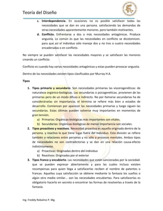 Teoría del Diseño                                                                                                  
            c. Interdependencia.  En  ocasiones  no  es  posible  satisfacer  todas  las 
               necesidades  que  se  dan  en  una  persona.  satisfaciendo  las  demandas  de 
               otras necesidades aparentemente menores. pero también motivantes. 
            d. Conflicto.  Enfrentarse  a  dos  o  más  necesidades  antagónicas.  Produce 
               angustia.  Lo  común  es  que  las  necesidades  en  conflicto  se  dicotomicen. 
               para  que  así  el  individuo  sólo  maneje  dos  y  no  tres  o  cuatro  necesidades 
               encadenadas o en conflicto. 

No  siempre  se  pueden  satisfacer  las  necesidades  mayores  y  se  satisfacen  las  menores 
creando un conflicto. 

Conflicto es cuando hay varias necesidades antagónicas y estas pueden provocar angustia. 

Dentro de las necesidades existen tipos clasificados por Murray H.A. 

Tipos 

    1. Tipos  primario  y  secundario.  Son  necesidades  primarias  las  viscerogenéticas:  de 
       naturaleza orgánico‐biológicas. Las secundarias o psicogenéticas. provienen de las 
       primarias pero de un modo difuso e indirecto. No por llamarse secundarias ha de 
       considerárselas  sin  importancia;  el  término  se  refiere  más  bien  a  estados  de 
       desarrollo.  Comienzan  por  aparecer  las  necesidades  primarias  y  luego  siguen  las 
       secundarias.  Estas  últimas  pueden  volverse  muy  importantes  en  momentos  de 
       gran tensión. 
           a) Primarias: Orgánicas‐biológicas más importantes son vitales. 
           b) Secundarias: Orgánicas‐biológicas de menor importancia son sociales. 
    2. Tipos proactivos y reactivos. Necesidad proactiva es aquella originada dentro de la 
       persona.  y  reactiva  la  que  tiene  lugar  fuera  del  individuo.  Esta  división  se  refiere 
       también a relaciones entre personas y no sólo a procesos mentales. Ambos tipos 
       de  necesidades  no  son  contradictorias  y  se  dan  en  una  relación  causa‐efecto 
       indistintamente. 
           a) Proactivas: Originadas dentro del individuo 
           b) Reactivos: Originadas por el exterior 
    3. Tipos franco y encubierto. Las necesidades que están sancionadas por la sociedad. 
       que  se  pueden  expresar  abiertamente  y  para  las  cuales  incluso  existen 
       recompensas  para  quien  llega  a  satisfacerlas  reciben  el  nombre  de  patentes  o 
       francas.  Aquellas  cuya  satisfacción  se  obtiene  mediante  la  fantasía  los  sueños  o 
       algún  otro  medio  similar...  son  las  necesidades  encubiertas.  Para  satisfacerlas  es 
       obligatorio hacerlo en secreto o encontrar las formas de resolverlas a través de la 
       fantasía. 



Ing. Freddy Robalino P. Mg. 
 