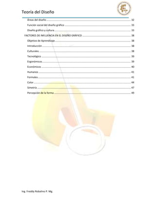 Teoría del Diseño                                                                                                                                                   
      Áreas del diseño ........................................................................................................................ 32 
      Función social del diseño gráfico .............................................................................................. 33 
      Diseño gráfico y cultura  ............................................................................................................ 33 
                              .
    FACTORES DE INFLUENCIA EN EL DISEÑO GRÁFICO ..................................................................... 38 
      Objetivo de Aprendizaje ............................................................................................................ 38 
      Introducción .............................................................................................................................. 38 
      Culturales .................................................................................................................................. 38 
      Tecnológico ............................................................................................................................... 39 
      Ergonómicos .............................................................................................................................. 39 
      Económicos ............................................................................................................................... 40 
      Humanos ................................................................................................................................... 41 
      Formales .................................................................................................................................... 41 
      Color .......................................................................................................................................... 44 
      Simetría ..................................................................................................................................... 47 
      Percepción de la forma ............................................................................................................. 49 
 

 

 

 

 

 

 

 

 

 

 
 

 




Ing. Freddy Robalino P. Mg. 
 