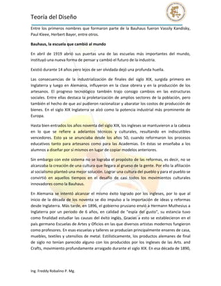 Teoría del Diseño                                                                                                  
Entre  los  primeros  nombres  que  formaron  parte  de  la  Bauhaus  fueron  Vassily  Kandisky, 
Paul Kleee, Herbert Bayer, entre otros. 

Bauhaus, la escuela que cambió al mundo 

En  abril  de  1919  abrió  sus  puertas  una  de  las  escuelas  más  importantes  del  mundo, 
instituyó una nueva forma de pensar y cambió el futuro de la industria. 

Existió durante 14 años pero lejos de ser olvidada dejó una profunda huella. 

Las  consecuencias  de  la  industrialización  de  finales  del  siglo  XIX,  surgida  primero  en 
Inglaterra  y  luego  en  Alemania,  influyeron  en  la  clase  obrera  y  en  la  producción  de  los 
artesanos.  El  progreso  tecnológico  también  trajo  consigo  cambios  en  las  estructuras 
sociales.  Entre  ellas  destaca  la  proletarización  de  amplios  sectores  de la  población,  pero 
también el hecho de que así pudieron racionalizar y abaratar los costos de producción de 
bienes.  En  el  siglo  XIX  Inglaterra  se  alzó  como  la  potencia  industrial  más  prominente  de 
Europa. 

Hasta bien entrados los años noventa del siglo XIX, los ingleses se mantuvieron a la cabeza 
en  lo  que  se  refiere  a  adelantos  técnicos  y  culturales,  resultando  en  indiscutibles 
vencedores.  Esto  ya  se  anunciaba  desde  los  años  50,  cuando  reformaron  los  procesos 
educativos  tanto  para  artesanos  como  para  las  Academias.  En  éstas  se  enseñaba  a  los 
alumnos a diseñar por sí mismos en lugar de copiar modelos anteriores. 

Sin embargo con este sistema no se lograba el propósito de las reformas, es decir, no se 
alcanzaba la creación de una cultura que llegara al grueso de la gente. Por ello la afiliación 
al socialismo planteó una mejor solución. Lograr una cultura del pueblo y para el pueblo se 
convirtió  en  aquellos  tiempos  en  el  desafío  de  casi  todos  los  movimientos  culturales 
innovadores como la Bauhaus. 

En  Alemania  se  intentó  alcanzar  el  mismo  éxito  logrado  por  los  ingleses,  por  lo  que  al 
inicio  de  la  década  de  los  noventa  se  dio  impulso  a  la  importación  de  ideas  y  reformas 
desde Inglaterra. Más tarde, en 1896, el gobierno prusiano envió a Hermann Muthesius a 
Inglaterra  por  un  periodo  de  6  años,  en  calidad  de  "espía  del  gusto",  su  estancia  tuvo 
como  finalidad  estudiar  las  causas  del  éxito  inglés.  Gracias  a  esto  se  establecieron  en  el 
país germano Escuelas de Artes y Oficios en las que diversos artistas modernos fungieron 
como profesores. En esas escuelas y talleres se producían principalmente enseres de casa, 
muebles, textiles y utensilios de metal. Estilísticamente, los productos  alemanes de final 
de  siglo  no  tenían  parecido  alguno  con  los  producidos  por  los  ingleses  de  las  Arts.  and 
Crafts, movimiento profundamente arraigado durante el siglo XIX. En esa década de 1890, 




Ing. Freddy Robalino P. Mg. 
 