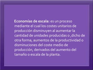 Economías de escala: es un proceso
mediante el cual los costes unitarios de
producción disminuyen al aumentar la
cantidad de unidades producidas o ,dicho de
otra forma, aumentos de la productividad o
disminuciones del coste medio de
producción, derivados del aumento del
tamaño o escala de la planta.
 
